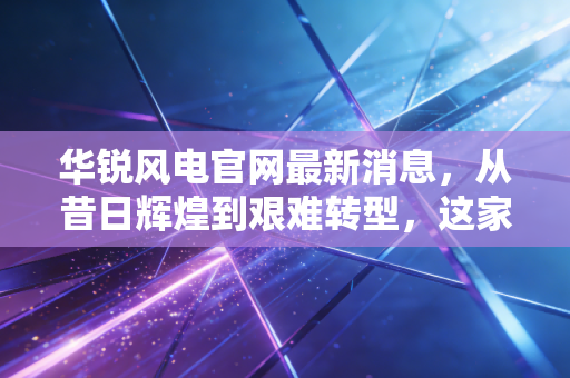 华锐风电官网最新消息,从昔日辉煌到艰难转型,这家风电巨头能否借风再起?