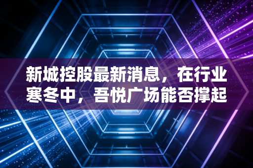 新城控股最新消息,在行业寒冬中,吾悦广场能否撑起活下去的希望?