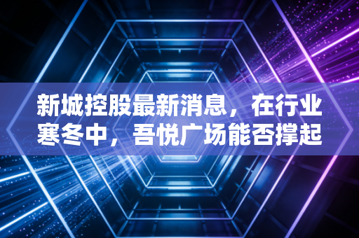 新城控股最新消息,在行业寒冬中,吾悦广场能否撑起活下去的希望?