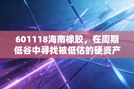 601118海南橡胶,在周期低谷中寻找被低估的硬资产,这不仅仅是一棵树的故事