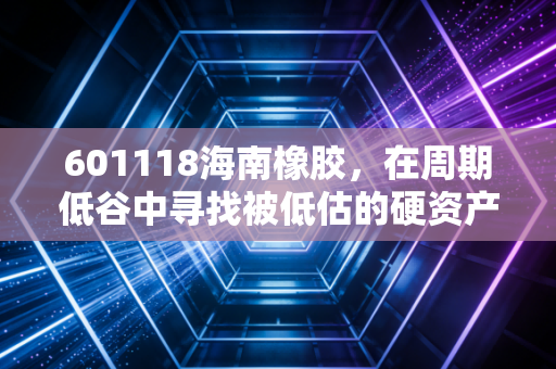 601118海南橡胶,在周期低谷中寻找被低估的硬资产,这不仅仅是一棵树的故事