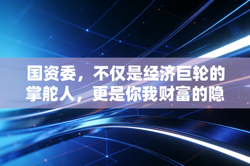 国资委，不仅是经济巨轮的掌舵人，更是你我财富的隐形守护者