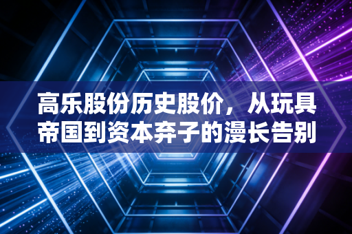 高乐股份历史股价,从玩具帝国到资本弃子的漫长告别,散户到底做错了什么?