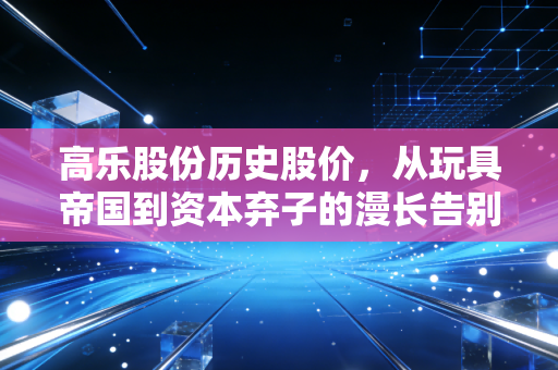 高乐股份历史股价,从玩具帝国到资本弃子的漫长告别,散户到底做错了什么?