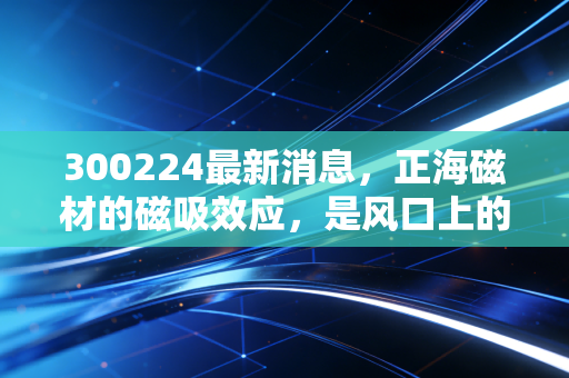 300224最新消息,正海磁材的磁吸效应,是风口上的猪还是硬核科技的真龙?