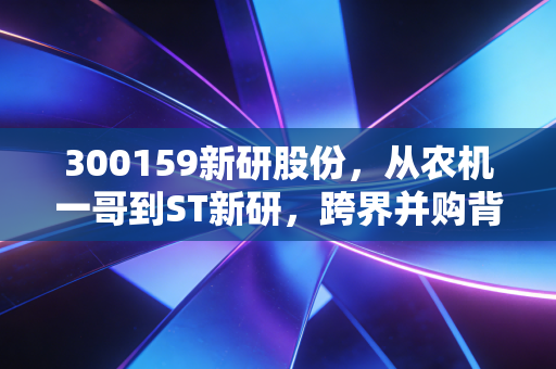 300159新研股份,从农机一哥到ST新研,跨界并购背后的血泪教训