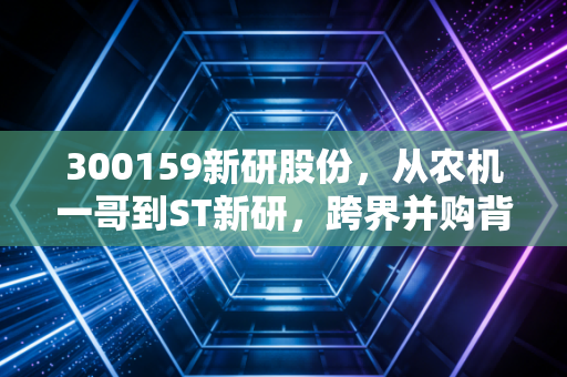 300159新研股份,从农机一哥到ST新研,跨界并购背后的血泪教训