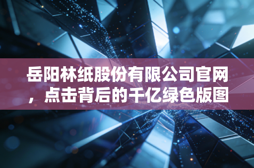岳阳林纸股份有限公司官网,点击背后的千亿绿色版图与投资逻辑