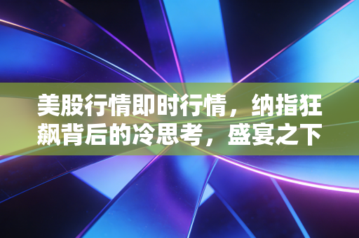 美股行情即时行情,纳指狂飙背后的冷思考,盛宴之下谁在买单?