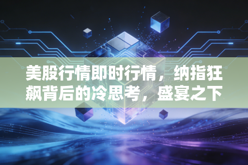 美股行情即时行情,纳指狂飙背后的冷思考,盛宴之下谁在买单?