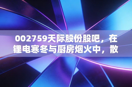 002759天际股份股吧,在锂电寒冬与厨房烟火中,散户该何去何从?