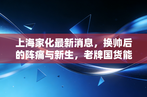 上海家化最新消息，换帅后的阵痛与新生，老牌国货能否在林小海时代重回巅峰？