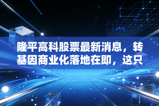 隆平高科股票最新消息,转基因商业化落地在即,这只农业芯片股还能不能打?