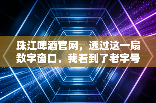 珠江啤酒官网,透过这一扇数字窗口,我看到了老字号啤酒的倔强与新生