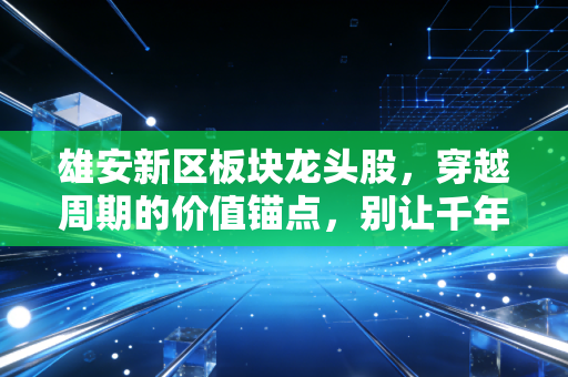 雄安新区板块龙头股，穿越周期的价值锚点，别让千年大计成了你的投资梦魇