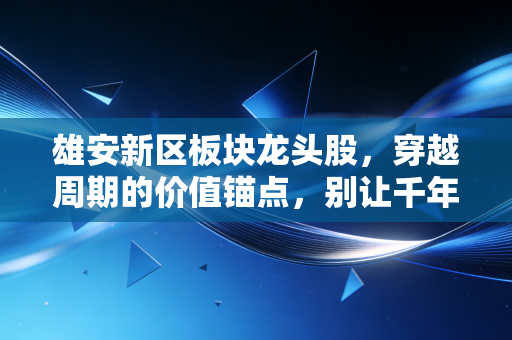 雄安新区板块龙头股，穿越周期的价值锚点，别让千年大计成了你的投资梦魇