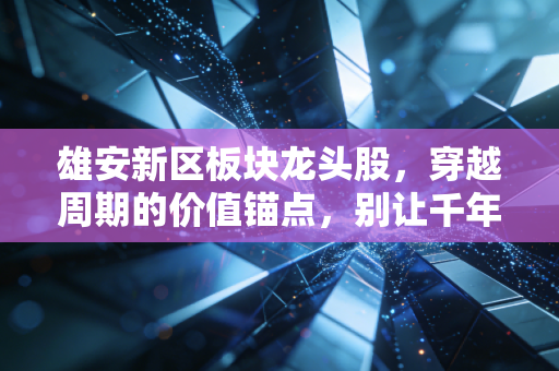 雄安新区板块龙头股，穿越周期的价值锚点，别让千年大计成了你的投资梦魇