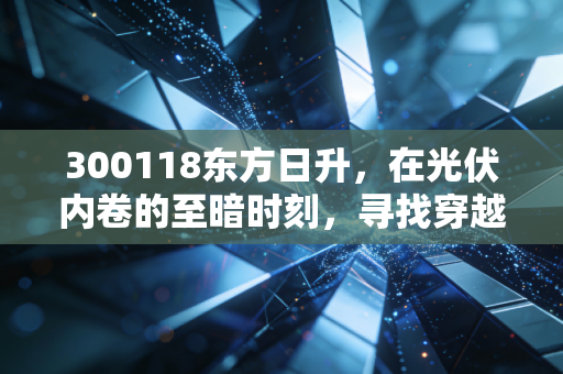 300118东方日升,在光伏内卷的至暗时刻,寻找穿越周期的光亮