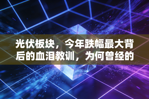 光伏板块,今年跌幅最大背后的血泪教训,为何曾经的YYDS变成了烫手山芋?