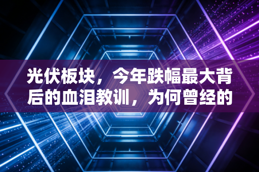 光伏板块,今年跌幅最大背后的血泪教训,为何曾经的YYDS变成了烫手山芋?