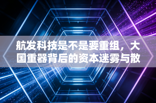 航发科技是不是要重组,大国重器背后的资本迷雾与散户的期待