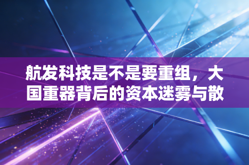 航发科技是不是要重组,大国重器背后的资本迷雾与散户的期待