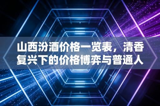 山西汾酒价格一览表,清香复兴下的价格博弈与普通人买酒指南