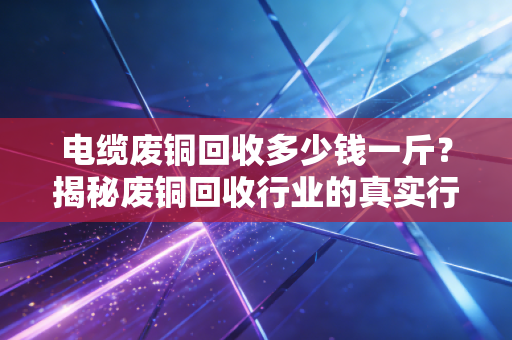 电缆废铜回收多少钱一斤?揭秘废铜回收行业的真实行情与门道
