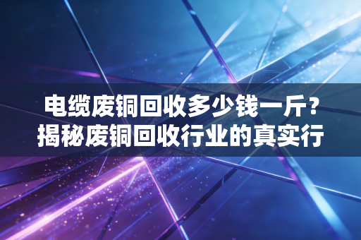 电缆废铜回收多少钱一斤?揭秘废铜回收行业的真实行情与门道