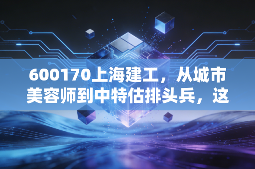 600170上海建工,从城市美容师到中特估排头兵,这只大象还能起舞吗?