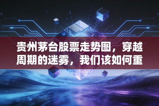 贵州茅台股票走势图,穿越周期的迷雾,我们该如何重新审视这位股王?