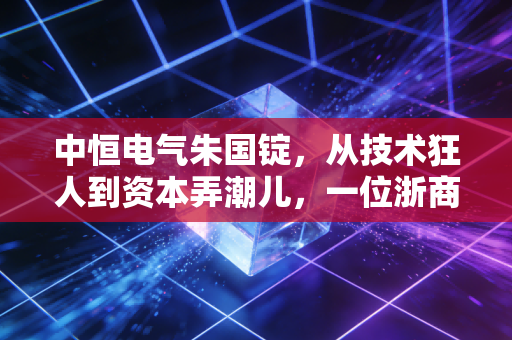 中恒电气朱国锭,从技术狂人到资本弄潮儿,一位浙商的沉浮启示录