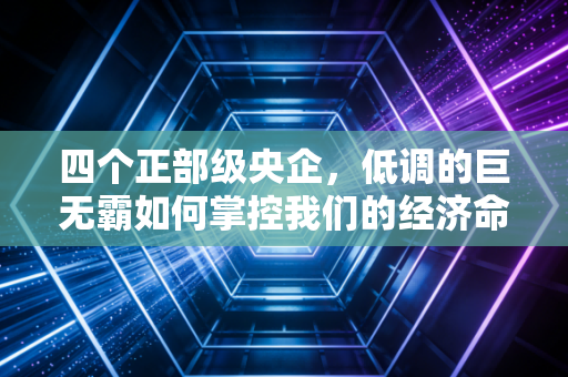 四个正部级央企,低调的巨无霸如何掌控我们的经济命脉?