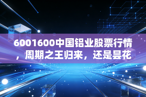 6001600中国铝业股票行情,周期之王归来,还是昙花一现的狂欢?