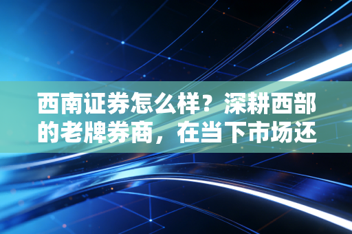 西南证券怎么样?深耕西部的老牌券商,在当下市场还有多少竞争力?