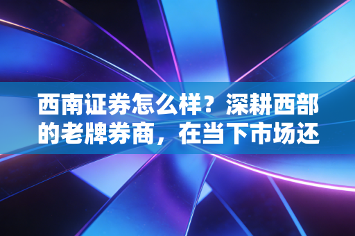 西南证券怎么样?深耕西部的老牌券商,在当下市场还有多少竞争力?