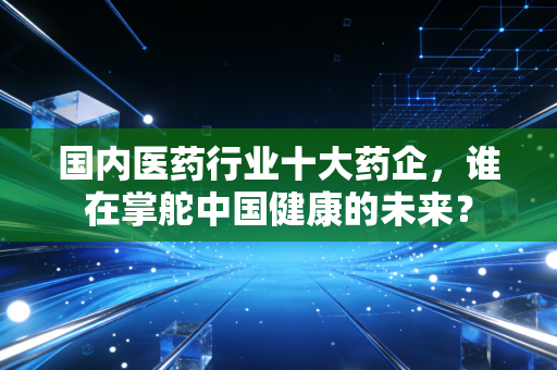 国内医药行业十大药企,谁在掌舵中国健康的未来?
