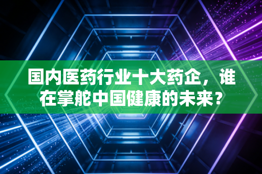 国内医药行业十大药企,谁在掌舵中国健康的未来?