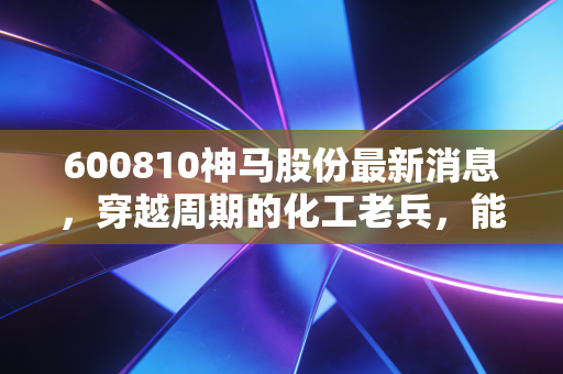 600810神马股份最新消息,穿越周期的化工老兵,能否借力新能源涅槃重生?
