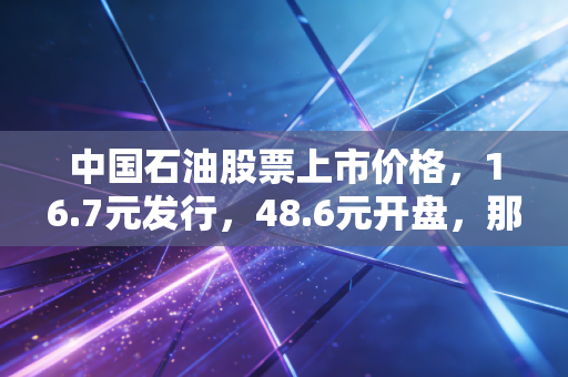 中国石油股票上市价格,16.7元发行,48.6元开盘,那一代股民的青春与阵痛