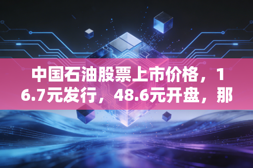 中国石油股票上市价格,16.7元发行,48.6元开盘,那一代股民的青春与阵痛