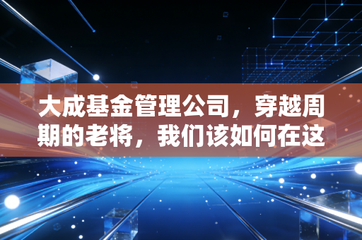 大成基金管理公司,穿越周期的老将,我们该如何在这个动荡时代寻找确定性?