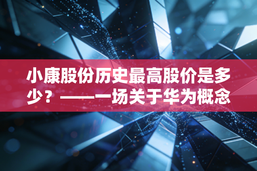 小康股份历史最高股价是多少?——一场关于华为概念、造车新势力与人性贪婪的深度复盘