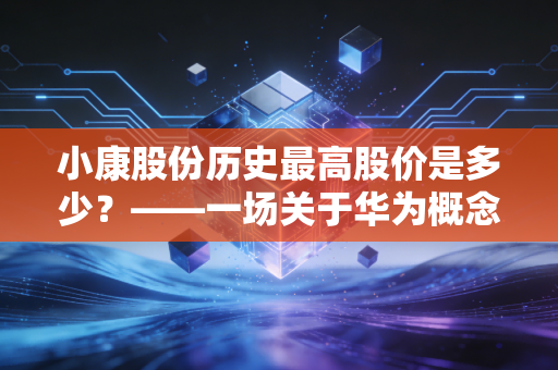 小康股份历史最高股价是多少?——一场关于华为概念、造车新势力与人性贪婪的深度复盘