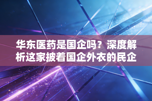华东医药是国企吗？深度解析这家披着国企外衣的民企巨兽如何在医美红海中杀出重围