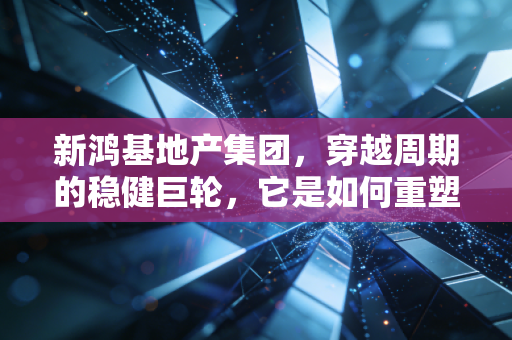 新鸿基地产集团,穿越周期的稳健巨轮,它是如何重塑香港城市天际线的?