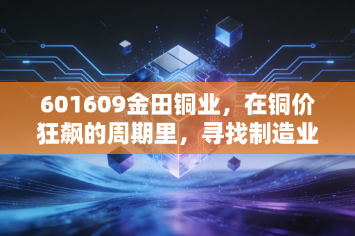 601609金田铜业，在铜价狂飙的周期里，寻找制造业的压舱石