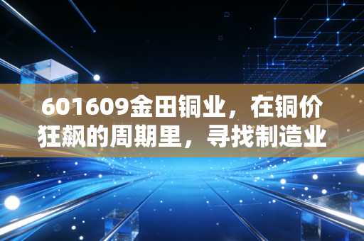 601609金田铜业，在铜价狂飙的周期里，寻找制造业的压舱石