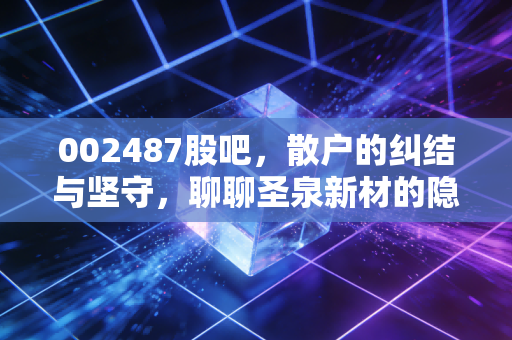 002487股吧，散户的纠结与坚守，聊聊圣泉新材的隐形冠军成色
