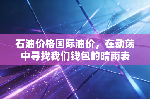 石油价格国际油价,在动荡中寻找我们钱包的晴雨表
